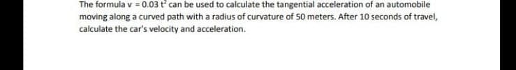 The formula v = 0.03 t can be used to calculate the tangential acceleration of an automobile
moving along a curved path with a radius of curvature of 50 meters. After 10 seconds of travel,
calculate the car's velocity and acceleration.