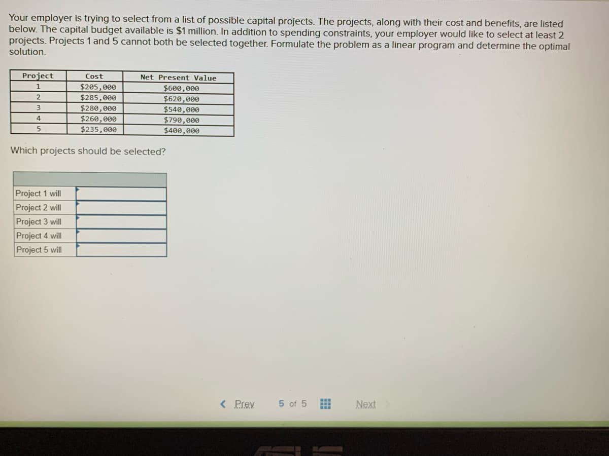 Your employer is trying to select from a list of possible capital projects. The projects, along with their cost and benefits, are listed
below. The capital budget available is $1 million. In addition to spending constraints, your employer would like to select at least 2
projects. Projects 1 and 5 cannot both be selected together. Formulate the problem as a linear program and determine the optimal
solution.
Project
Cost
Net Present Value
1
$205,000
$285,000
$280,000
$260,000
$235,000
$600,000
$620,000
$540,000
$790,000
$400,000
4
Which projects should be selected?
Project 1 will
Project 2 will
Project 3 will
Project 4 will
Project 5 will
< Prev
5 of 5
Next
