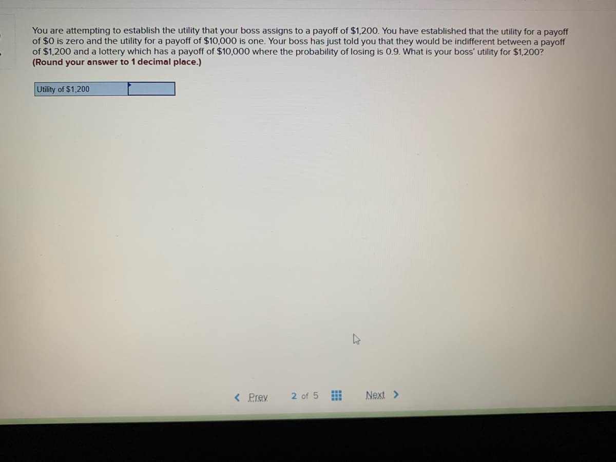 You are attempting to establish the utility that your boss assigns to a payoff of $1,200. You have established that the utility for a payoff
of $0 is zero and the utility for a payoff of $10,000 is one. Your boss has just told you that they would be indifferent between a payoff
of $1,200 and a lottery which has a payoff of $10,000 where the probability of losing is 0.9. What is your boss' utility for $1,200?
(Round your answer to 1 decimal place.)
Utility of $1,200
< Prev
2 of 5
Next >
