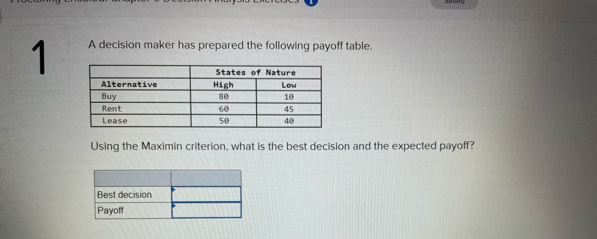 DAAPS
A decision maker has prepared the following payoff table.
1
States of Nature
Alternative
High
Low
Buy
80
10
Rent
60
45
Lease
50
40
Using the Maximin criterion, what is the best decision and the expected payoff?
Best decision
Payoff
