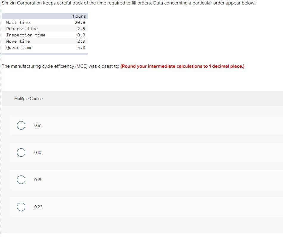 Simkin Corporation keeps careful track of the time required to fill orders. Data concerning a particular order appear below:
Wait time
Process time
Inspection time
Move time.
Queue time
The manufacturing cycle efficiency (MCE) was closest to: (Round your intermediate calculations to 1 decimal place.)
Multiple Choice
O 0.51
O 0.10
0.15
Hours
20.8
2.5
0.3
2.9
5.0
O 0.23