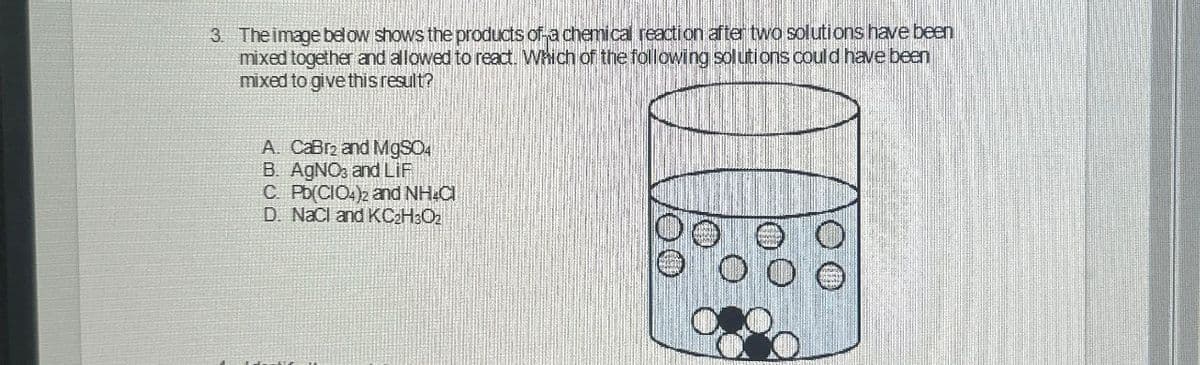 3. The image below shows the products of a chemical reaction after two solutions have been
mixed together and allowed to react. Which of the following solutions could have been
mixed to give this result?
A. CaBr and MgSO4
B. AgNO, and LIF
C. Pb(CIO4)2 and NH4Cl
D. NaCl and KC₂H₂O₂
00