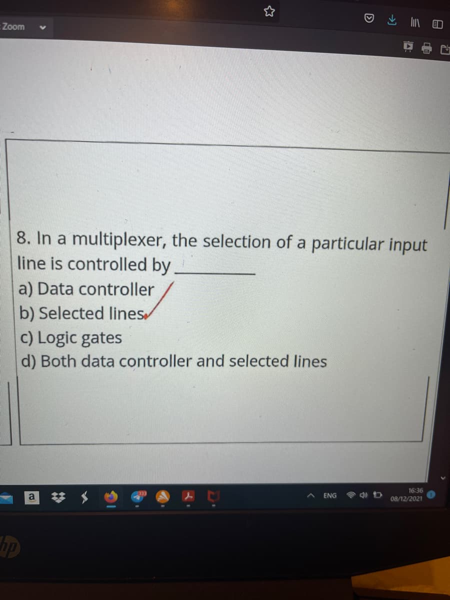 :Zoom
8. In a multiplexer, the selection of a particular input
line is controlled by,
a) Data controller
b) Selected lines
c) Logic gates
d) Both data controller and selected lines
16:36
ENG
08/12/2021
