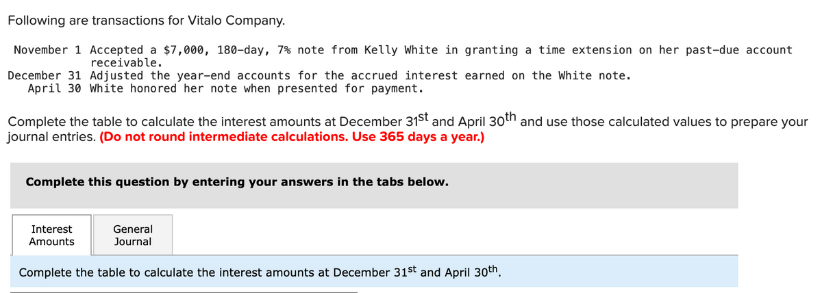 Following are transactions for Vitalo Company.
November 1 Accepted a $7,000, 180-day, 7% note from Kelly White in granting a time extension on her past-due account
receivable.
December 31 Adjusted the year-end accounts for the accrued interest earned on the White note.
April 30 White honored her note when presented for payment.
Complete the table to calculate the interest amounts at December 31st and April 30th and use those calculated values to prepare your
journal entries. (Do not round intermediate calculations. Use 365 days a year.)
Complete this question by entering your answers in the tabs below.
Interest
Amounts
General
Journal
Complete the table to calculate the interest amounts at December 31st and April 30th.