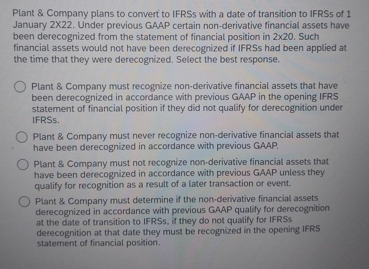 Plant & Company plans to convert to IFRSs with a date of transition to IFRSs of 1
January 2X22. Under previous GAAP certain non-derivative financial assets have
been derecognized from the statement of financial position in 2x20. Such
financial assets would not have been derecognized if IFRSs had been applied at
the time that they were derecognized. Select the best response.
Plant & Company must recognize non-derivative financial assets that have
been derecognized in accordance with previous GAAP in the opening IFRS
statement of financial position if they did not qualify for derecognition under
IFRSs.
Plant & Company must never recognize non-derivative financial assets that
have been derecognized in accordance with previous GAAP.
Plant & Company must not recognize non-derivative financial assets that
have been derecognized in accordance with previous GAAP unless they
qualify for recognition as a result of a later transaction or event.
Plant & Company must determine if the non-derivative financial assets
derecognized in accordance with previous GAAP qualify for derecognition
at the date of transition to IFRSs, if they do not qualify for IFRSs
derecognition at that date they must be recognized in the opening IFRS
statement of financial position.