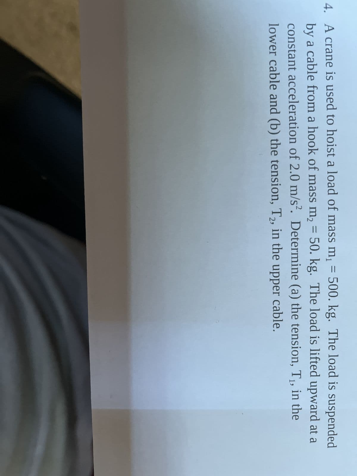 4. A crane is used to hoist a load of mass m₁ = 500. kg. The load is suspended
by a cable from a hook of mass m₂ = 50. kg. The load is lifted upward at a
constant acceleration of 2.0 m/s². Determine (a) the tension, T₁, in the
lower cable and (b) the tension, T2, in the upper cable.
