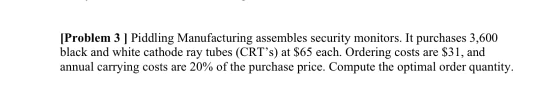 [Problem 3 ] Piddling Manufacturing assembles security monitors. It purchases 3,600
black and white cathode ray tubes (CRT's) at $65 each. Ordering costs are $31, and
annual carrying costs are 20% of the purchase price. Compute the optimal order quantity.
