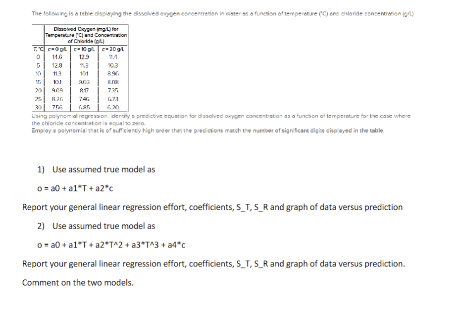 The following is a table displaying the dissolved oxygen concentration in water as a function of temperature (°C) and chloride concentration (g/L)
Dissolved Oxygen (mg/L) for
Temperature (C) and Concentration
of Chloride (g/L)
TC c=0 g/L c=10 g/L
c=20 g/L
11.6
12.9
11.1
5
12.8
11.3
10.3
10
11.3
101
8.96
15
10.1
9.03
8.08
20
9.09
8.17
7.35
25
8.26
7.46
6.73
30 7.56
6.85
6.20
Using polynomial regression, identify a predictive equation for dissolved oxygen concentration as a function of temperature for the case where
the chloride concentration is equal to zero.
Employ a polynomial that is of sufficiently high order that the predictions match the number of significant digits displayed in the table.
1) Use assumed true model as
o=a0+ a1*T+ a2*c
Report your general linear regression effort, coefficients, S_T, S_R and graph of data versus prediction
2) Use assumed true model as
o=a0+ a1*T+a2*T^2 + a3*T^3 + a4*c
Report your general linear regression effort, coefficients, S_T, S_R and graph of data versus prediction.
Comment on the two models.
