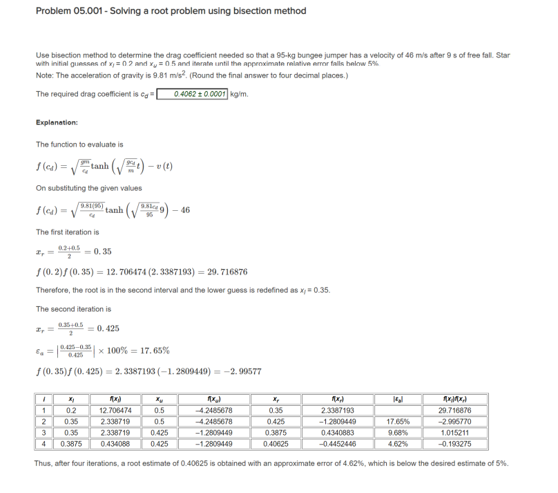 Problem 05.001 - Solving a root problem using bisection method
Use bisection method to determine the drag coefficient needed so that a 95-kg bungee jumper has a velocity of 46 m/s after 9 s of free fall. Star
with initial guesses of x = 0.2 and x = 0.5 and iterate until the approximate relative error falls below 5%
Note: The acceleration of gravity is 9.81 m/s². (Round the final answer to four decimal places.)
The required drag coefficient is cd
0.4062 ± 0.0001 kg/m.
Explanation:
The function to evaluate is
gm
f (ca) =V tanh |
v(t)
m
On substituting the given values
f(ca)=√
981(35) tanh
9.81c49-46
95
The first iteration is
0.2+0.5
x =
2
= 0.35
f(0.2)f (0.35) 12.706474 (2.3387193) = 29.716876
Therefore, the root is in the second interval and the lower guess is redefined as x, = 0.35.
The second iteration is
x =
0.35+0.5
2
= 0.425
0.425-0.35
E₁ =
0.425
x 100% 17.65%
f(0.35)f (0.425) = 2.3387193 (-1.2809449) = -2.99577
i
1(x₁)
Xu
f(x)
xx
1(x1)
|εal
f(x)(x)
1
0.2
12.706474
0.5
2
0.35
2.338719
0.5
3
0.35
2.338719
0.425
4
0.3875
0.434088
0.425
-4.2485678
-4.2485678
-1.2809449
-1.2809449
0.35
0.425
0.3875
0.40625
2.3387193
-1.2809449
0.4340883
-0.4452446
29.716876
17.65%
9.68%
-2.995770
1.015211
4.62%
-0.193275
Thus, after four iterations, a root estimate of 0.40625 is obtained with an approximate error of 4.62%, which is below the desired estimate of 5%.