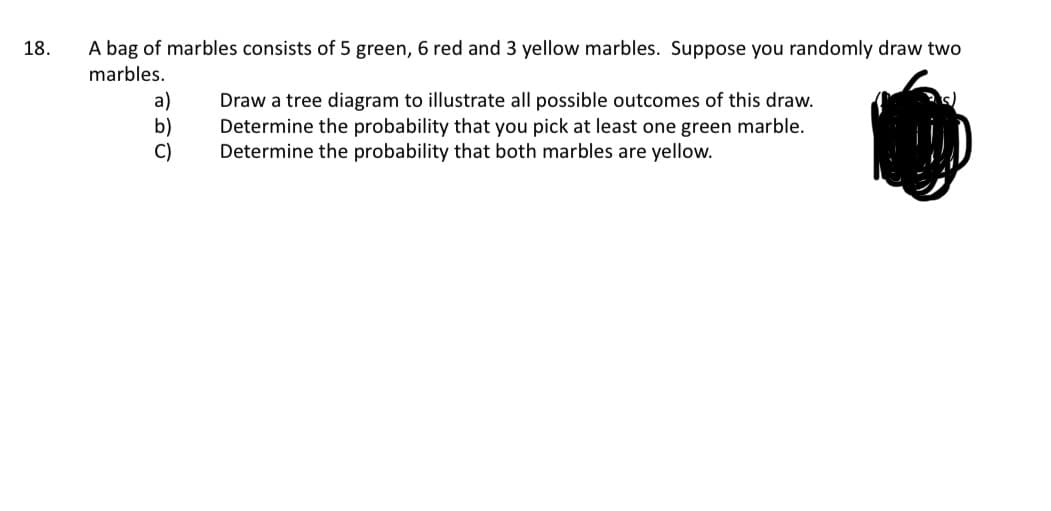 18.
A bag of marbles consists of 5 green, 6 red and 3 yellow marbles. Suppose you randomly draw two
marbles.
a)
Draw a tree diagram to illustrate all possible outcomes of this draw.
b)
Determine the probability that you pick at least one green marble.
Determine the probability that both marbles are yellow.