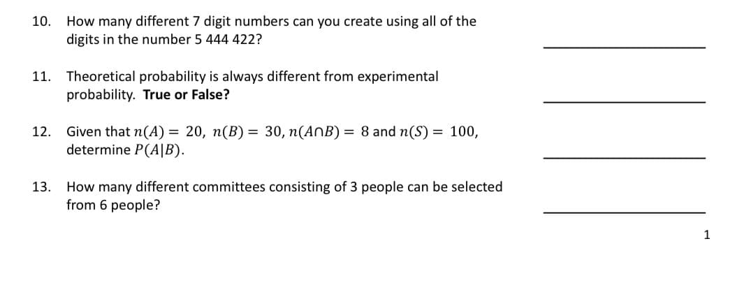 10.
How many different 7 digit numbers can you create using all of the
digits in the number 5 444 422?
11. Theoretical probability is always different from experimental
probability. True or False?
12. Given that n(A) = 20, n(B) = 30, n(ANB) = 8 and n(S) = 100,
determine P(A|B).
13. How many different committees consisting of 3 people can be selected
from 6 people?
1