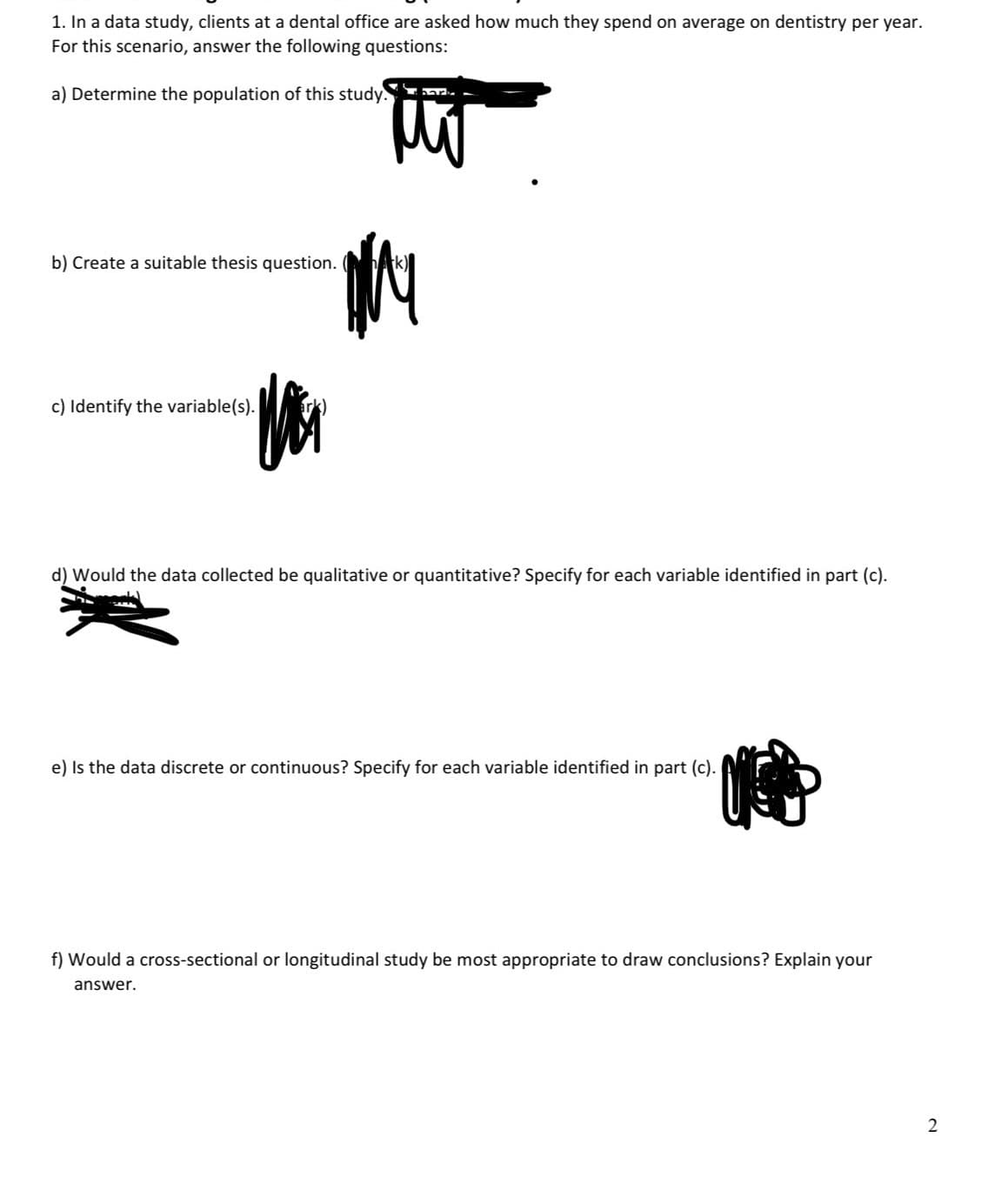 1. In a data study, clients at a dental office are asked how much they spend on average on dentistry per year.
For this scenario, answer the following questions:
a) Determine the population of this study.
hark
b) Create a suitable thesis question. (k)
c) Identify the variable(s).
恼
d) Would the data collected be qualitative or quantitative? Specify for each variable identified in part (c).
e) Is the data discrete or continuous? Specify for each variable identified in part (c).
f) Would a cross-sectional or longitudinal study be most appropriate to draw conclusions? Explain your
answer.
2