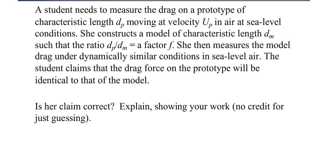A student needs to measure the drag on a prototype of
characteristic length d, moving at velocity U, in air at sea-level
conditions. She constructs a model of characteristic length dm
such that the ratio d,/dm
drag under dynamically similar conditions in sea-level air. The
student claims that the drag force on the prototype will be
= a factor f. She then measures the model
identical to that of the model.
Is her claim correct? Explain, showing your work (no credit for
just guessing).

