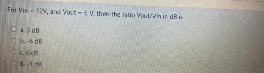 For Vin= 12V, and Vout = 6 V, then the ratio Vout/Vin in dB is
a. 3 dB
b. -6 dB
O c. 6 dB
d. -3 dB