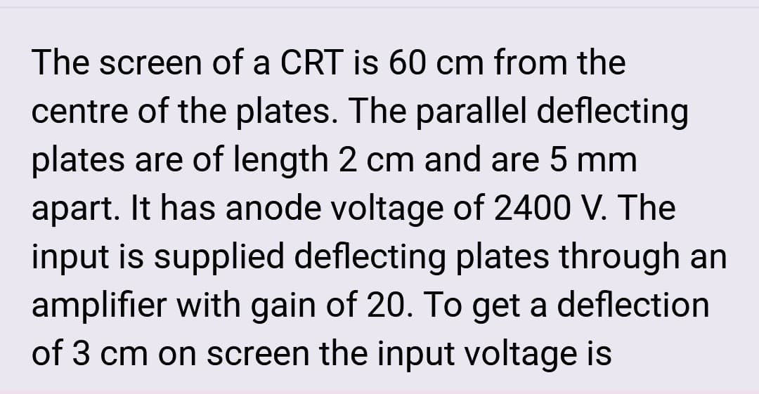 The screen of a CRT is 60 cm from the
centre of the plates. The parallel deflecting
plates are of length 2 cm and are 5 mm
apart. It has anode voltage of 2400 V. The
input is supplied deflecting plates through an
amplifier with gain of 20. To get a deflection
of 3 cm on screen the input voltage is