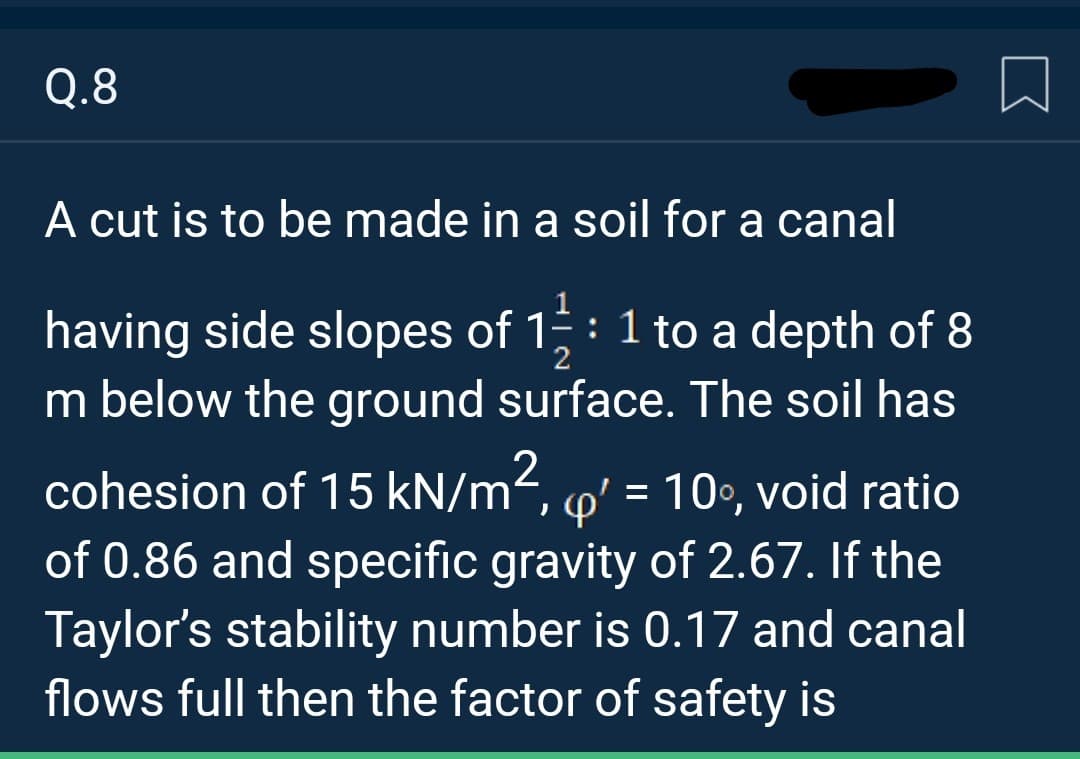 Q.8
A cut is to be made in a soil for a canal
having side slopes of 1: 1 to a depth of 8
m below the ground surface. The soil has
2
cohesion of 15 kN/m², q' = 10°, void ratio
of 0.86 and specific gravity of 2.67. If the
Taylor's stability number is 0.17 and canal
flows full then the factor of safety is