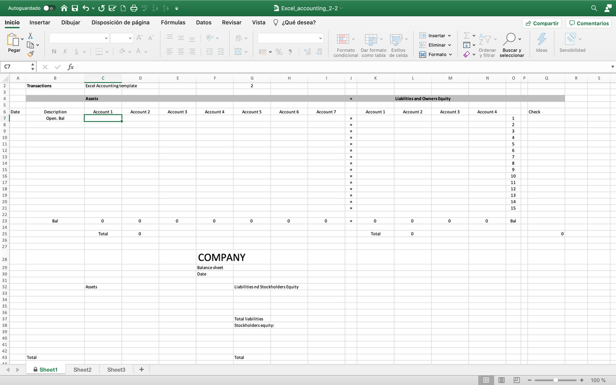 Autoguardado
O ABC
A Excel_accounting_2-2
Inicio
Insertar
Dibujar
Disposición de página
Fórmulas
Datos
Revisar
Vista
¿Qué desea?
2 Compartir
Comentarios
E Insertar v
Σ
Ex Eliminar v
O v A v
• % 9
Estilos
condicional como tabla de celda
Dar formato
Pegar
,00
,00 0
N
K
Formato
Ordenar
Buscar y
Ideas
Sensibilidad
Formato v
y filtrar seleccionar
C7
v fx
A
В
C
D
E
F
G
H
K
L
M
P
Q
R
S
2
Transactions
Excel Accounting template
2
3
4
Assets
Liablities and Owners Equity
6.
Date
Description
Account 1
Account 2
Асcount 3
Account 4
Account 5
Account 6
Account 7
Account 1
Account 2
Account 3
Account 4
Check
7
Open. Bal
1
8.
2
=
9.
3
10
4
%3D
11
12
6.
13
7
14
8
15
9.
16
10
=
17
11
18
12
=
19
13
20
14
21
15
22
23
Bal
Bal
24
25
Total
Total
26
27
СOMPANY
28
29
Balance sheet
30
Date
31
32
Assets
Liabilities nd Stockholders Equity
33
34
35
36
37
Total liabilities
38
Stockholders equity:
39
40
41
42
43
Total
Total
A Sheet1
Sheet2
Sheet3
+
+
100 %
II
