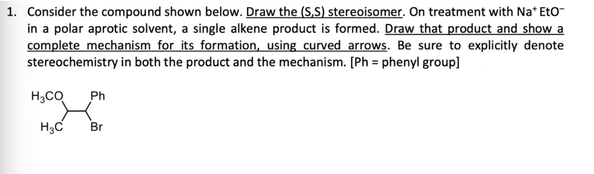 1. Consider the compound shown below. Draw the (S,S) stereoisomer. On treatment with Na* Eto-
in a polar aprotic solvent, a single alkene product is formed. Draw that product and show a
complete mechanism for its formation, using curved arrows. Be sure to explicitly denote
stereochemistry in both the product and the mechanism. [Ph = phenyl group]
H3CO Ph
H3C
Br