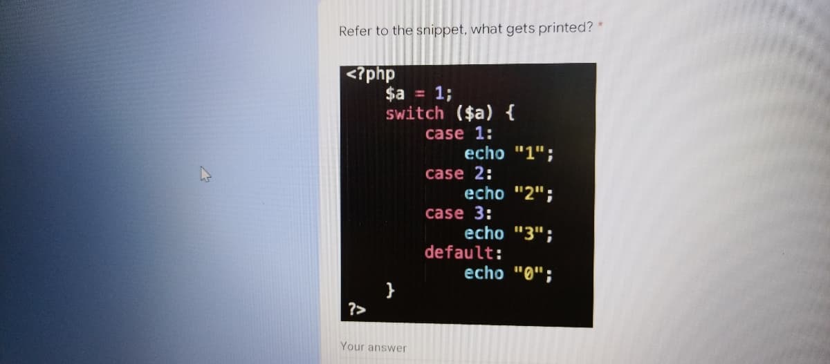 Refer to the snippet, what gets printed? *
<?php
$a = 1;
Switch ($a) {
case 1:
echo "1";
case 2:
echo "2";
case 3:
echo "3";
default:
echo "0";
}
?>
Your answer
