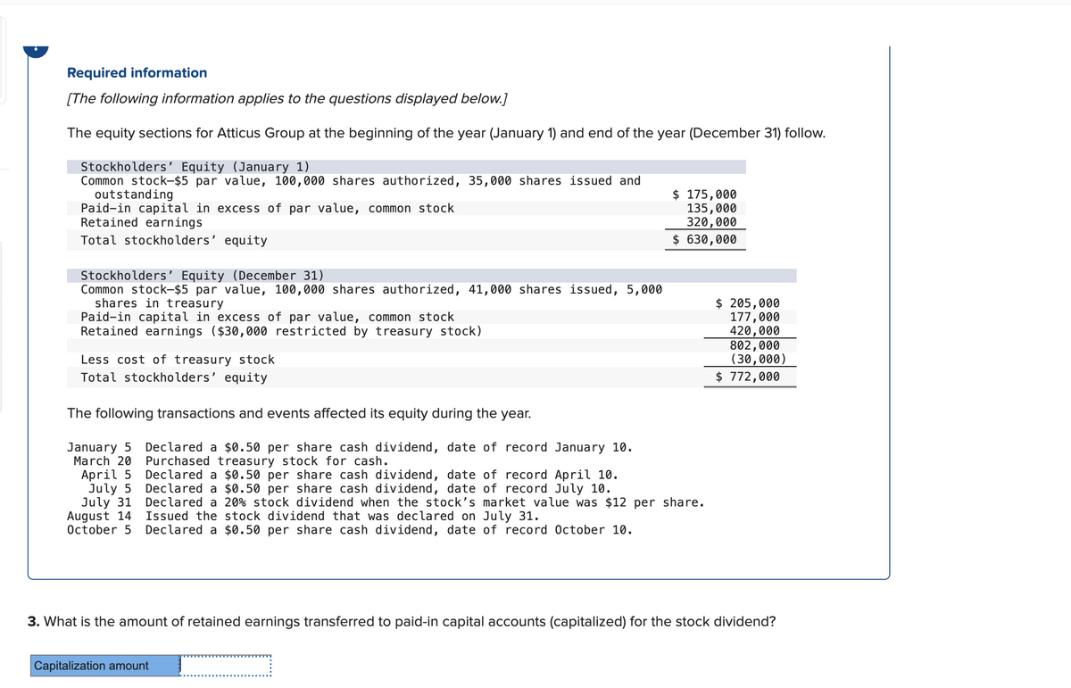 Required information
[The following information applies to the questions displayed below.]
The equity sections for Atticus Group at the beginning of the year (January 1) and end of the year (December 31) follow.
Stockholders' Equity (January 1)
Common stock-$5 par value, 100,000 shares authorized, 35,000 shares issued and
outstanding
Paid-in capital in excess of par value, common stock
Retained earnings
Total stockholders' equity
Stockholders' Equity (December 31)
Common stock-$5 par value, 100,000 shares authorized, 41,000 shares issued, 5,000
shares in treasury
Paid-in capital in excess of par value, common stock
Retained earnings ($30,000 restricted by treasury stock)
Less cost of treasury stock
Total stockholders' equity
The following transactions and events affected its equity during the year.
January 5 Declared a $0.50 per share cash dividend, date of record January 10.
March 20
April 5
July 5
July 31
August 14
October 5
Purchased treasury stock for cash.
Declared a $0.50 per share cash dividend, date of record April 10.
Declared a $0.50 per share cash dividend, date of record July 10.
$ 175,000
135,000
320,000
$ 630,000
Declared a 20% stock dividend when the stock's market value was $12 per share.
Issued the stock dividend that was declared on July 31.
Declared a $0.50 per share cash dividend, date of record October 10.
$ 205,000
177,000
420,000
802,000
(30,000)
$ 772,000
3. What is the amount of retained earnings transferred to paid-in capital accounts (capitalized) for the stock dividend?
Capitalization amount
_