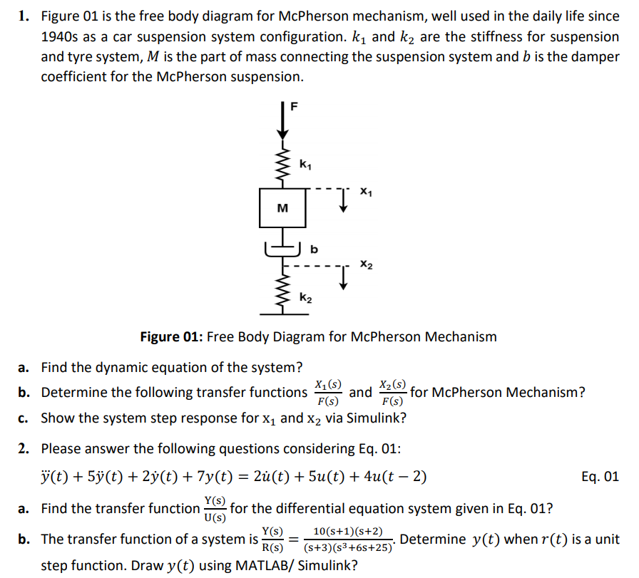 1. Figure 01 is the free body diagram for McPherson mechanism, well used in the daily life since
1940s as a car suspension system configuration. kị and k2 are the stiffness for suspension
and tyre system, M is the part of mass connecting the suspension system and b is the damper
coefficient for the McPherson suspension.
X1
M
b
X2
K2
Figure 01: Free Body Diagram for McPherson Mechanism
a. Find the dynamic equation of the system?
X1 (s)
and
X2 (s).
for McPherson Mechanism?
F(s)
b. Determine the following transfer functions
F(s)
c. Show the system step response for x1 and x2 via Simulink?
2. Please answer the following questions considering Eq. 01:
y(t) + 5ÿ(t) + 2ÿ(t) + 7y(t) = 2ù(t) + 5u(t) + 4u(t – 2)
Eq. 01
Y(s)
a. Find the transfer function
U(s)
for the differential equation system given in Eq. 01?
Y(s)
b. The transfer function of a system is
R(s)
10(s+1)(s+2)
(s+3)(s3+6s+25)'
Determine y(t) when r(t) is a unit
step function. Draw y(t) using MATLAB/ Simulink?
