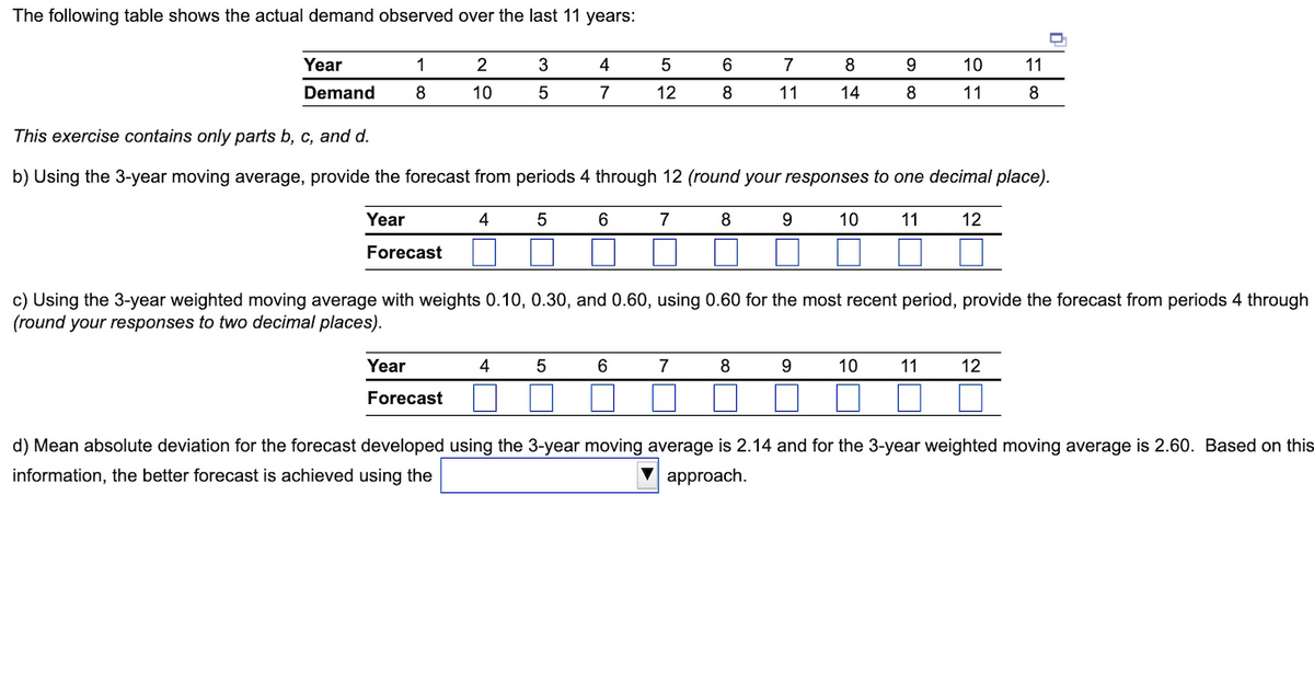 The following table shows the actual demand observed over the last 11 years:
1
2
3
4
5
6
7
8
9
10
11
Year
Demand
8
10
5
7
12
8
11
14
8
11
8
This exercise contains only parts b, c, and d.
b) Using the 3-year moving average, provide the forecast from periods 4 through 12 (round your responses to one decimal place).
4
5
6
7
8
9
10
11
12
Year
Forecast
c) Using the 3-year weighted moving average with weights 0.10, 0.30, and 0.60, using 0.60 for the most recent period, provide the forecast from periods 4 through
(round your responses to two decimal places).
5
6
7
8
9
10
11
12
Year
4
Forecast
d) Mean absolute deviation for the forecast developed using the 3-year moving average is 2.14 and for the 3-year weighted moving average is 2.60. Based on this
information, the better forecast is achieved using the
approach.