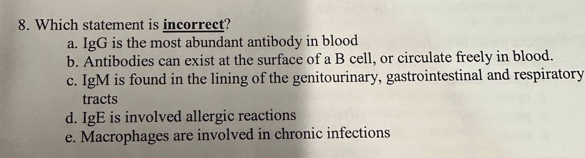 8. Which statement is incorrect?
a. IgG is the most abundant antibody in blood
b. Antibodies can exist at the surface of a B cell, or circulate freely in blood.
c. IgM is found in the lining of the genitourinary, gastrointestinal and respiratory
tracts
d. IgE is involved allergic reactions
e. Macrophages are involved in chronic infections