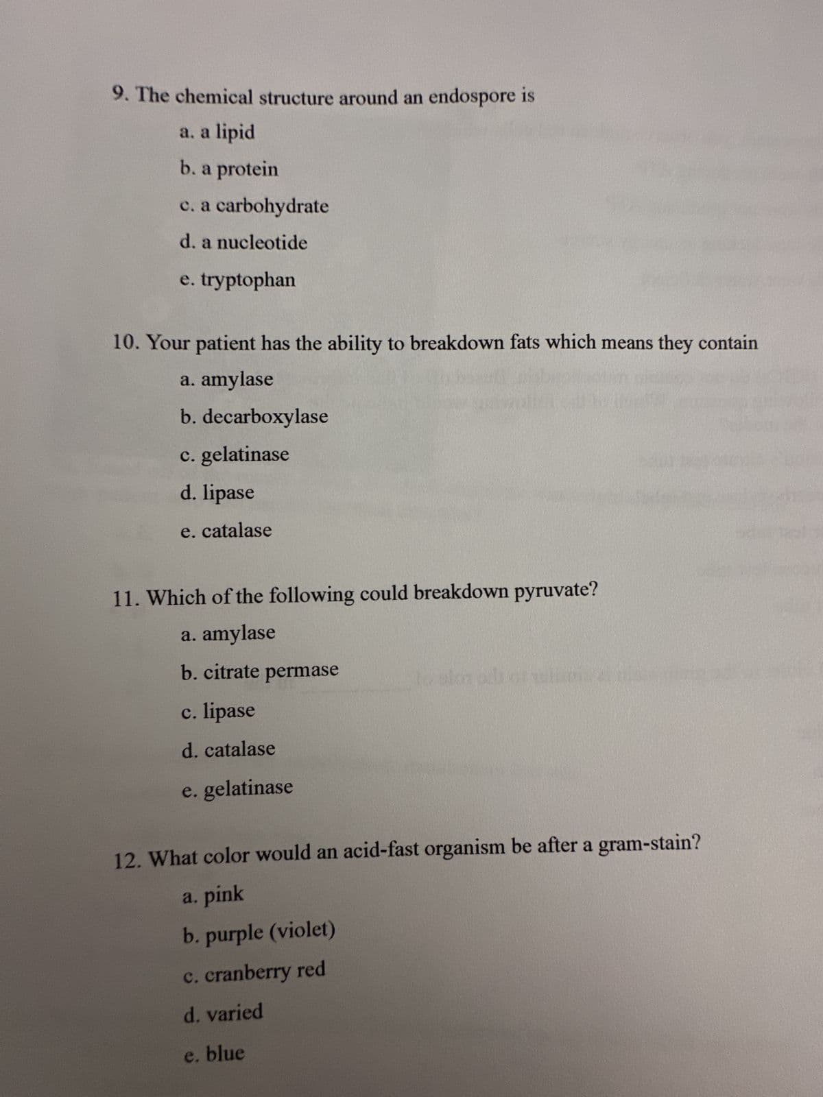 9. The chemical structure around an endospore is
a. a lipid
b. a protein
c. a carbohydrate
d. a nucleotide
e. tryptophan
10. Your patient has the ability to breakdown fats which means they contain
a. amylase
b. decarboxylase
c. gelatinase
d. lipase
e. catalase
11. Which of the following could breakdown pyruvate?
a. amylase
b. citrate permase
c. lipase
d. catalase
e. gelatinase
lo alon ads of wh
12. What color would an acid-fast organism be after a gram-stain?
a. pink
b. purple (violet)
c. cranberry red
d. varied
e. blue