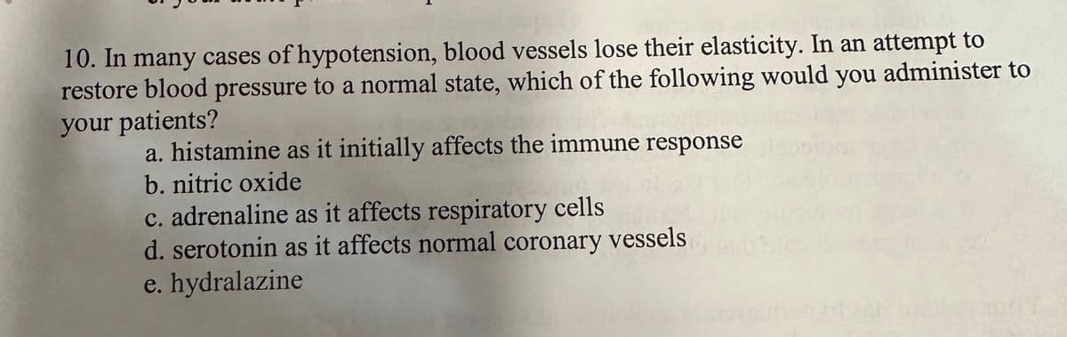 10. In many cases of hypotension, blood vessels lose their elasticity. In an attempt to
restore blood pressure to a normal state, which of the following would you administer to
your patients?
a. histamine as it initially affects the immune response
b. nitric oxide
c. adrenaline as it affects respiratory cells
d. serotonin as it affects normal coronary vessels
e. hydralazine