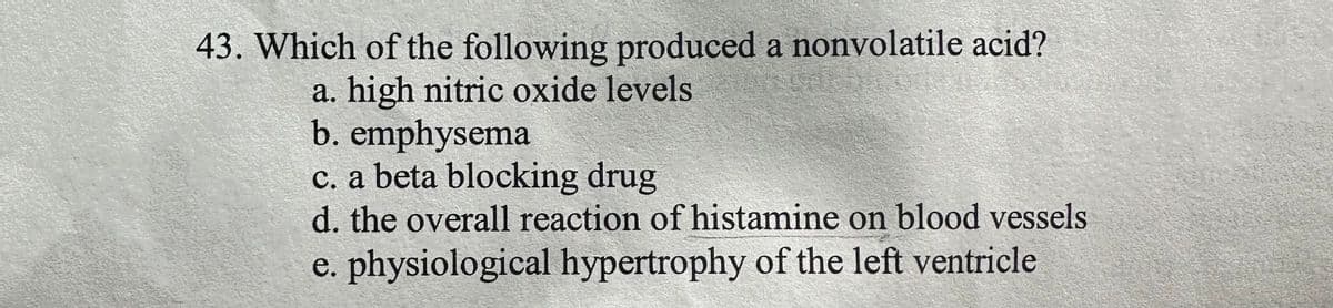 43. Which of the following produced a nonvolatile acid?
a. high nitric oxide levels
b. emphysema
c. a beta blocking drug
d. the overall reaction of histamine on blood vessels
e. physiological hypertrophy of the left ventricle