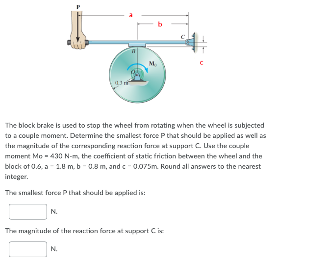 M.
0.3 m
The block brake is used to stop the wheel from rotating when the wheel is subjected
to a couple moment. Determine the smallest force P that should be applied as well as
the magnitude of the corresponding reaction force at support C. Use the couple
moment Mo = 430 N-m, the coefficient of static friction between the wheel and the
block of 0.6, a = 1.8 m, b = 0.8 m, and c = 0.075m. Round all answers to the nearest
integer.
The smallest force P that should be applied is:
N.
The magnitude of the reaction force at support C is:
N.
