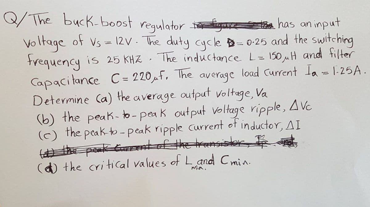 #has an input
Q/The buck-boost regulator gu
voltage of Vs = 12V. The duty cycle = 0.25 and the switching
frequency is 25 KHZ. The inductance L = 150 μul and filter
Capacitance C= 220 μf. The average load Current Ia = 1.25A.
Determine (a) the average output voltage, Va
(b) the peak-to-peak output voltage ripple, Avc
(c) the peak-to-peak ripple current of inductor, AI
(d) the peak Current of the transis
() the critical values of L and C min.
min.