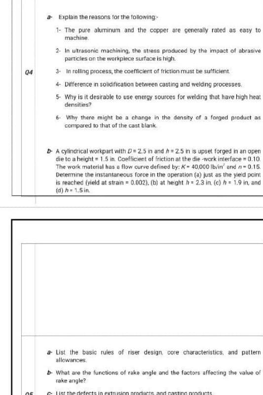 04
05
a Explain the reasons for the following:
1- The pure aluminum and the copper are generally rated as easy to
machine
2- In ultrasonic machining, the stress produced by the impact of abrasive
particles on the workpiece surface is high.
3- In rolling process, the coefficient of friction must be sufficient.
4- Difference in solidification between casting and welding processes.
5- Why is it desirable to use energy sources for welding that have high heat
densities?
6- Why there might be a change in the density of a forged product as
compared to that of the cast blank.
D. A cylindrical workpart with D=2.5 in and h=2.5 in is upset forged in an open
die to a height = 1.5 in. Coefficient of friction at the die -work interface = 0.10
The work material has a flow curve defined by: K= 40,000 lb/in' and n-0.15.
Determine the instantaneous force in the operation (a) just as the yield point
is reached (yield at strain = 0.002), (b) at height = 2.3 in. (c) h= 1.9 in, and
(d) h = 1.5 in.
a List the basic rules of riser design, core characteristics, and pattern
allowances.
b- What are the functions of rake angle and the factors affecting the value of
rake angle?
Glist the defects in extrusion products, and casting products.