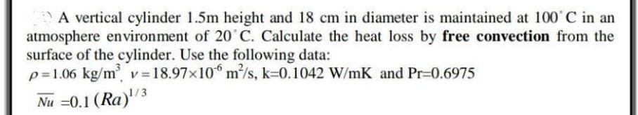 A vertical cylinder 1.5m height and 18 cm in diameter is maintained at 100° C in an
atmosphere environment of 20˚ C. Calculate the heat loss by free convection from the
surface of the cylinder. Use the following data:
p=1.06 kg/m³ v= 18.97x106 m²/s, k-0.1042 W/mK and Pr=0.6975
Nu =0.1 (Ra)¹/3