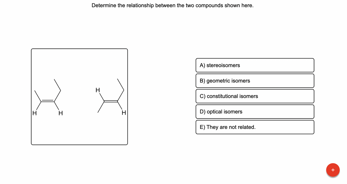 IH
H
Determine the relationship between the two compounds shown here.
A) stereoisomers
B) geometric isomers
H
C) constitutional isomers
D) optical isomers
E) They are not related.
H
+