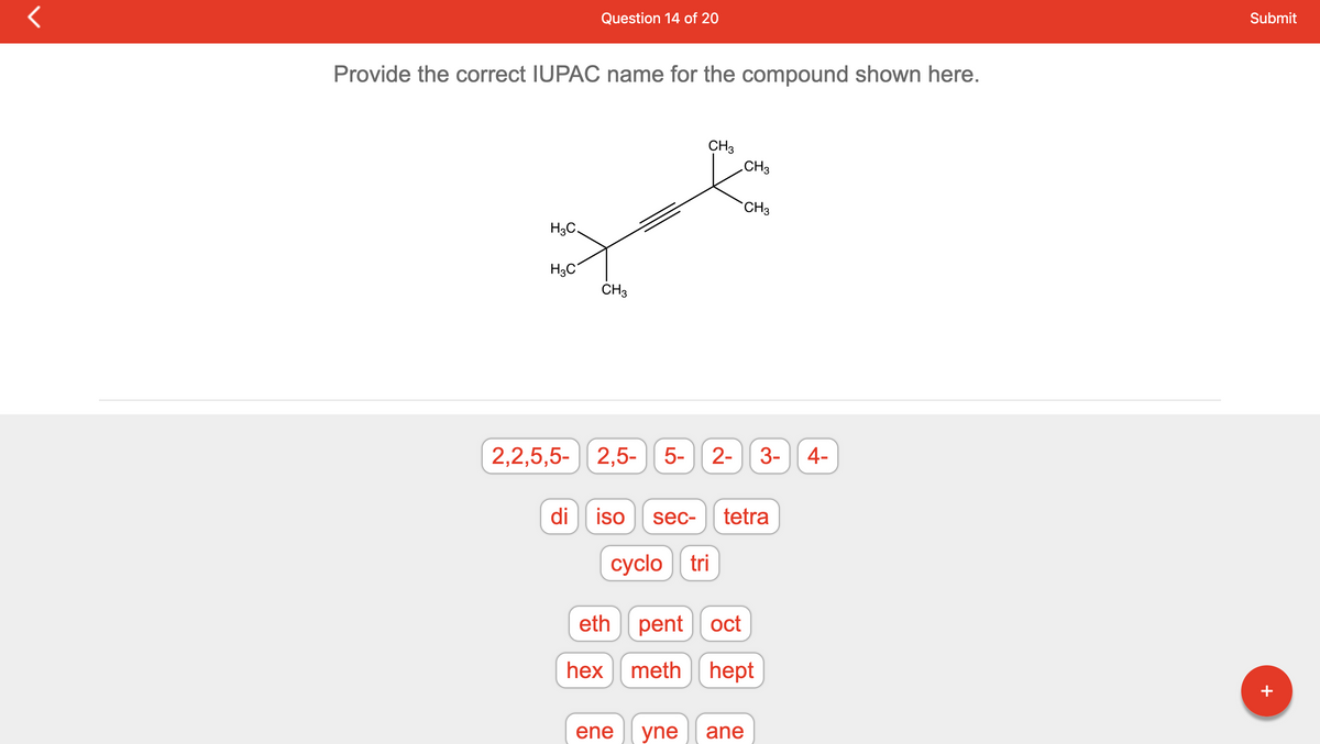 Provide the correct IUPAC name for the compound shown here.
H3C.
H3C
Question 14 of 20
di
CH3
2,2,5,5- 2,5-
2,5- 5-
eth
hex
CH3
ene
iso sec- tetra
cyclo tri
CH3
5- 2- 3- 4-
CH3
yne ane
pent oct
meth hept
Submit
+