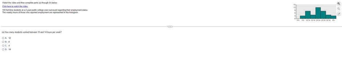 Watch the video and then complete parts (a) through (h) below.
Click here to watch the video.
100 full-time students at a 2-year public college were surveyed regarding their employment status.
The weekly hours of those who reported employment are represented in the histogram.
(a) How many students worked between 10 and 14 hours per week?
OA. 12
OB. 8
O C. 4
OD. 14
C
15-
12-
9
6-
1
0-4 5-9 10-14 15-19 20-24 25-29 30-34 35+