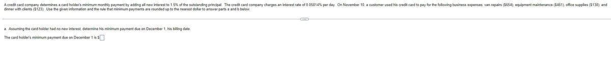 A credit card company determines a card holder's minimum monthly payment by adding all new interest to 1.5% of the outstanding principal. The credit card company charges an interest rate of 0.05814% per day. On November 10, a customer used his credit card to pay for the following business expenses: van repairs ($654), equipment maintenance ($461), office supplies ($138), and
dinner with clients ($123). Use the given information and the rule that minimum payments are rounded up to the nearest dollar to answer parts a and b below.
a. Assuming the card holder had no new interest, determine his minimum payment due on December 1, his billing date.
The card holder's minimum payment due on December 1 is $