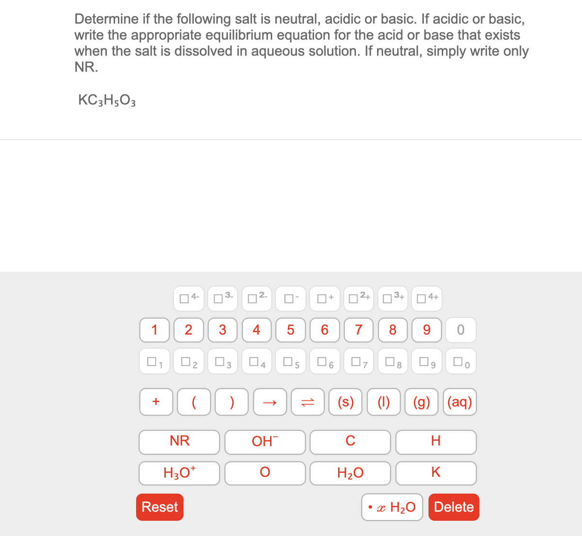 Determine if the following salt is neutral, acidic or basic. If acidic or basic,
write the appropriate equilibrium equation for the acid or base that exists
when the salt is dissolved in aqueous solution. If neutral, simply write only
NR.
KC3H;O3
O4-
3-
O2+
3+
D 4+
1
2
3
4
6.
7
8
9
1
3
4
6.
7
(s)
(1)
(g) ||(aq)
+
NR
OH
C
H
H30*
H20
K
Reset
• x H20
Delete
1L
LO
2.
2.
