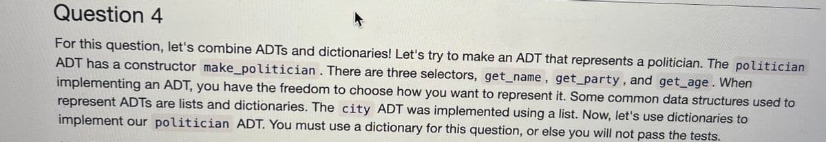 Question 4
For this question, let's combine ADTS and dictionaries! Let's try to make an ADT that represents a politician. The politician
ADT has a constructor make_politician. There are three selectors, get_name, get_party, and get_age. When
implementing an ADT, you have the freedom to choose how you want to represent it. Some common data structures used to
represent ADTs are lists and dictionaries. The city ADT was implemented using a list. Now, let's use dictionaries to
implement our politician ADT. You must use a dictionary for this question, or else you will not pass the tests.