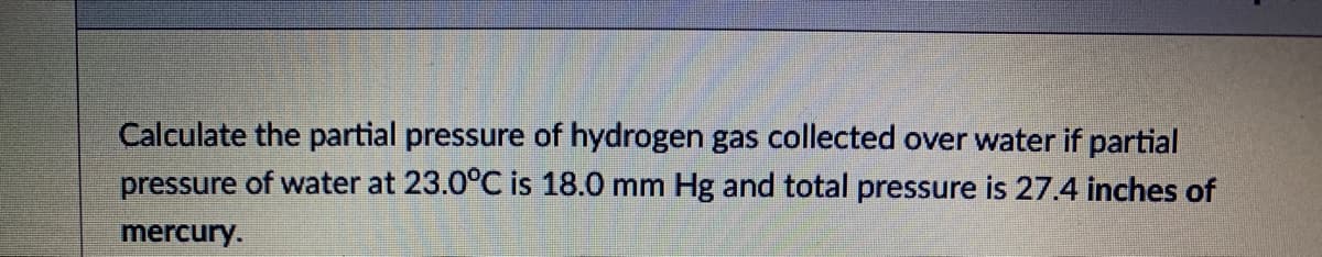 Calculate the partial pressure of hydrogen gas collected over water if partial
pressure of water at 23.0°C is 18.0 mm Hg and total pressure is 27.4 inches of
mercury.