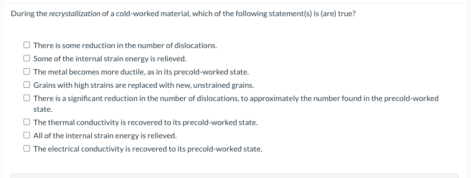 During the recrystallization of a cold-worked material, which of the following statement(s) is (are) true?
O There is some reduction in the number of dislocations.
O Some of the internal strain energy is relieved.
O The metal becomes more ductile, as in its precold-worked state.
O Grains with high strains are replaced with new, unstrained grains.
O There is a significant reduction in the number of dislocations, to approximately the number found in the precold-worked
state,
O The thermal conductivity is recovered to its precold-worked state.
O All of the internal strain energy is relieved.
O The electrical conductivity is recovered to its precold-worked state.
