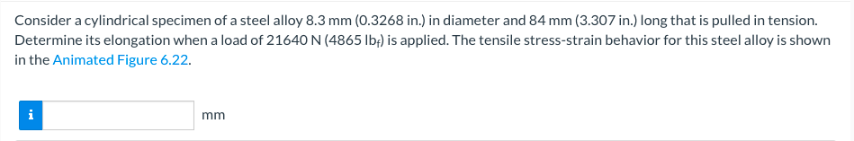 Consider a cylindrical specimen of a steel alloy 8.3 mm (0.3268 in.) in diameter and 84 mm (3.307 in.) long that is pulled in tension.
Determine its elongation when a load of 21640 N (4865 lb;) is applied. The tensile stress-strain behavior for this steel alloy is shown
in the Animated Figure 6.22.
i
mm
