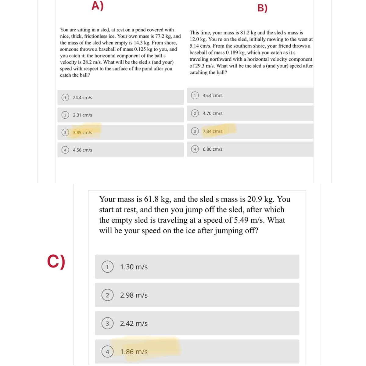 A)
B)
You are sitting in a sled, at rest on a pond covered with
nice, thick, frictionless ice. Your own mass is 77.2 kg, and
the mass of the sled when empty is 14.3 kg. From shore,
someone throws a baseball of mass 0.125 kg to you, and
you catch it; the horizontal component of the ball s
velocity is 28.2 m/s. What will be the sled s (and your)
speed with respect to the surface of the pond after you
This time, your mass is 81.2 kg and the sled s mass is
12.0 kg. You re on the sled, initially moving to the west at
5.14 cm/s. From the southern shore, your friend throws a
baseball of mass 0.189 kg, which you catch as it s
traveling northward with a horizontal velocity component
of 29.3 m/s. What will be the sled s (and your) speed after
catching the ball?
catch the ball?
45.4 cm/s
1
24.4 cm/s
4.70 cm/s
2.31 cm/s
3
3.85 cm/s
3
7.84 cm/s
4
4.56 cm/s
4
6.80 cm/s
Your mass is 61.8 kg, and the sled s mass is 20.9 kg. You
start at rest, and then you jump off the sled, after which
the empty sled is traveling at a speed of 5.49 m/s. What
will be your speed on the ice after jumping off?
C)
1.30 m/s
2
2.98 m/s
2.42 m/s
4
1.86 m/s
3.
