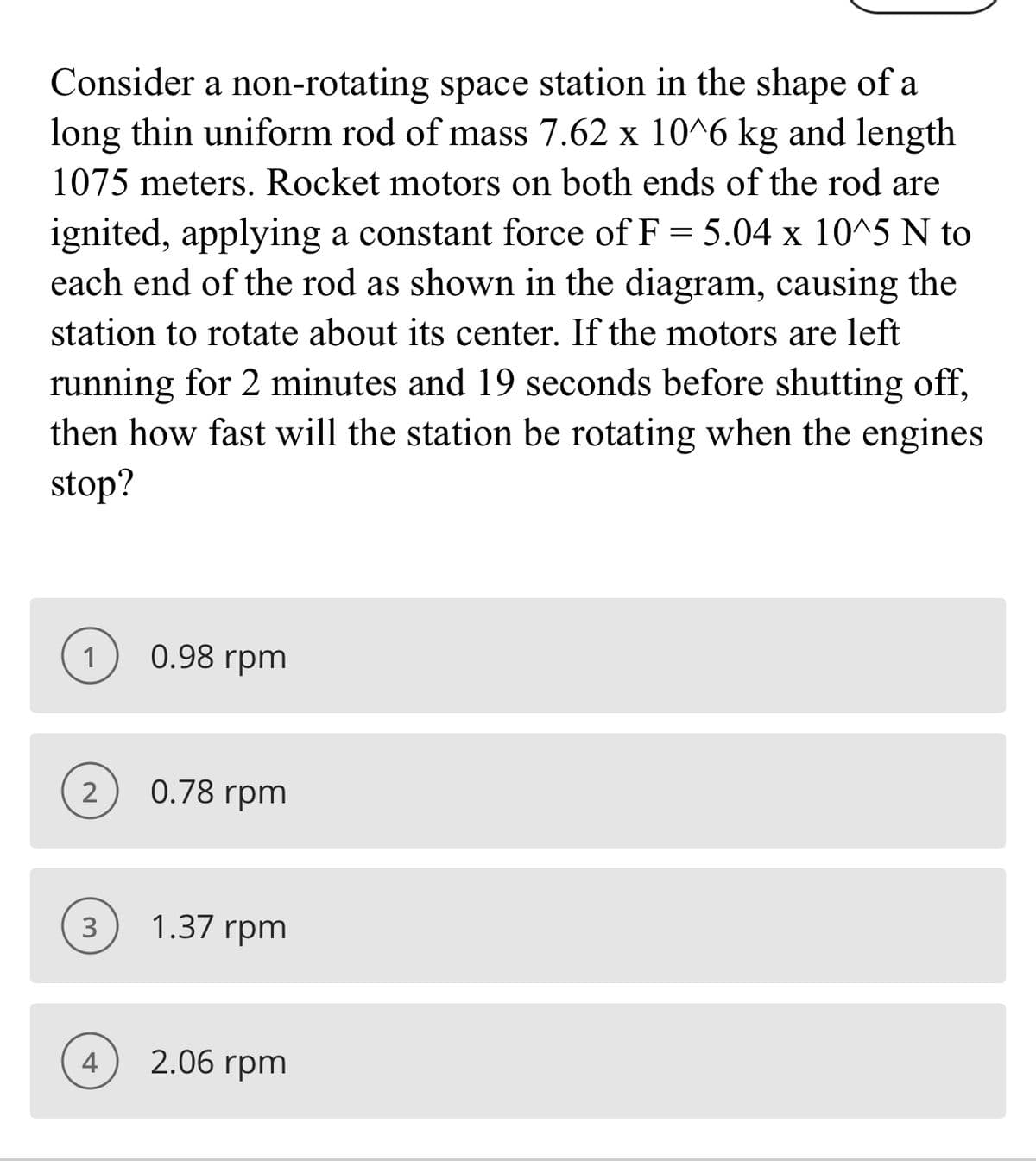 Consider a non-rotating space station in the shape of a
long thin uniform rod of mass 7.62 x 10^6 kg and length
1075 meters. Rocket motors on both ends of the rod are
ignited, applying a constant force of F = 5.04 x 10^5 N to
each end of the rod as shown in the diagram, causing the
station to rotate about its center. If the motors are left
running for 2 minutes and 19 seconds before shutting off,
then how fast will the station be rotating when the engines
stop?
1
0.98 rpm
2
0.78 rpm
1.37 rpm
4
2.06 rpm
