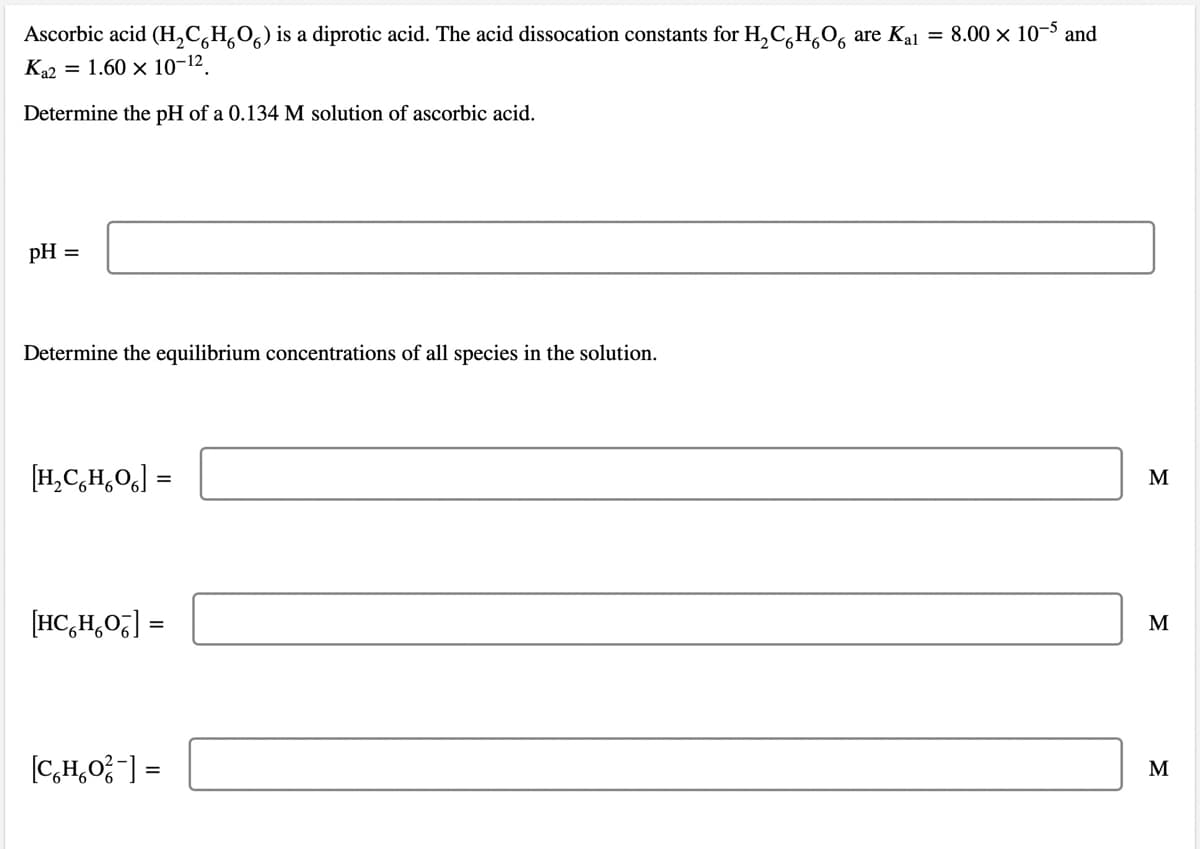 Ascorbic acid (H,C,H,O,) is a diprotic acid. The acid dissocation constants for H,C,H,O, are Kal = 8.00 × 10-5 and
Ka2 = 1.60 x 10-12.
Determine the pH of a 0.134 M solution of ascorbic acid.
pH =
Determine the equilibrium concentrations of all species in the solution.
[H,C,H,O] =
M
[HC,H,0] =
M
[C,H,0;-] =
M
