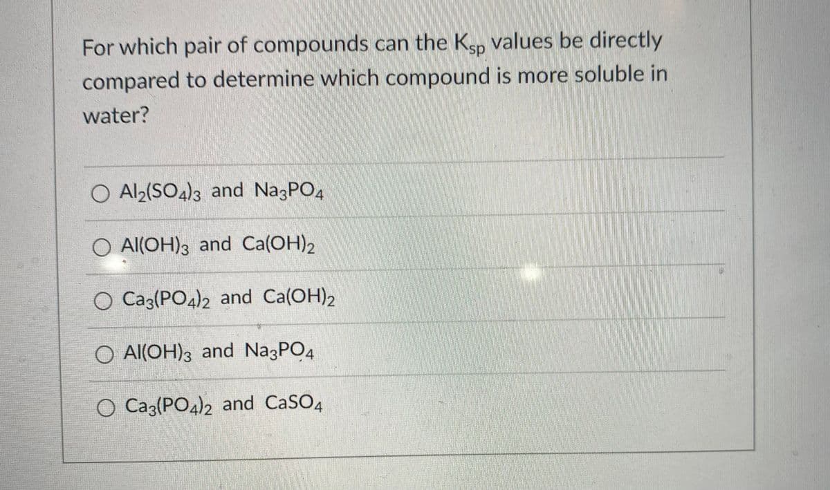 For which pair of compounds can the Ksp values be directly
compared to determine which compound is more soluble in
water?
O Al2(SO4)3 and Na3PO4
O Al(OH)3 and Ca(OH)2
O Ca3(PO4)2 and Ca(OH)2
O Al(OH)3 and Na3PO4
O Ca3(PO4)2 and CaSO4
