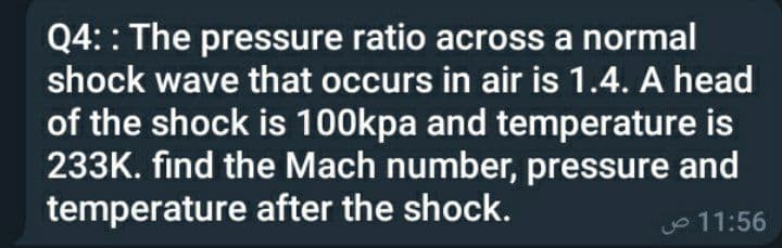 Q4: : The pressure ratio across a normal
shock wave that occurs in air is 1.4. A head
of the shock is 100kpa and temperature is
233K. find the Mach number, pressure and
temperature after the shock.
o 11:56
