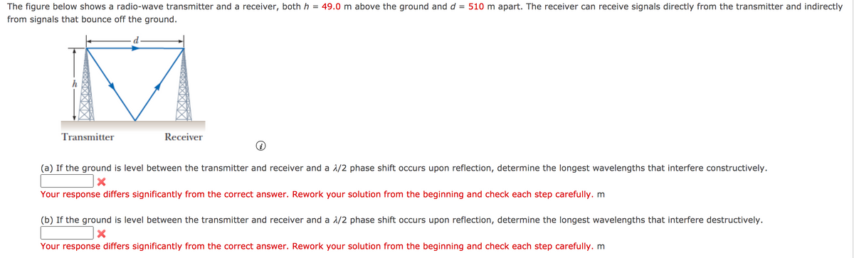 The figure below shows a radio-wave transmitter and a receiver, both h = 49.0 m above the ground and d = 510 m apart. The receiver can receive signals directly from the transmitter and indirectly
from signals that bounce off the ground.
Transmitter
Receiver
(a) If the ground is level between the transmitter and receiver and a 1/2 phase shift occurs upon reflection, determine the longest wavelengths that interfere constructively.
Your response differs significantly from the correct answer. Rework your solution from the beginning and check each step carefully. m
(b) If the ground is level between the transmitter and receiver and a 1/2 phase shift occurs upon reflection, determine the longest wavelengths that interfere destructively.
Your response differs significantly from the correct answer. Rework your solution from the beginning and check each step carefully. m
