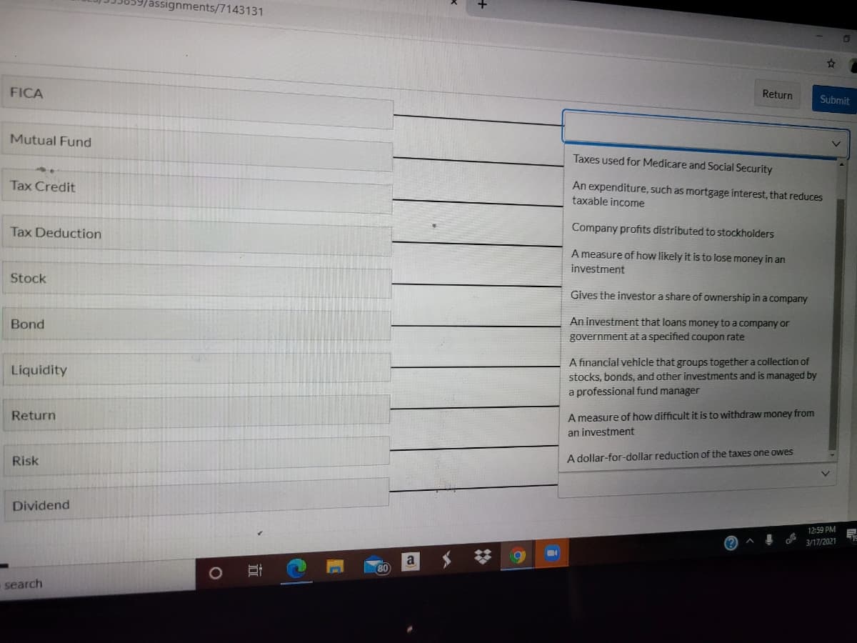 assignments/7143131
FICA
Return
Submit
Mutual Fund
Taxes used for Medicare and Social Security
Tax Credit
An expenditure, such as mortgage interest, that reduces
taxable income
Tax Deduction
Company profits distributed to stockholders
A measure of how likely it is to lose money in an
investment
Stock
Gives the investor a share of ownership in a company
Bond
An investment that loans money to a company or
government at a specified coupon rate
A financial vehicle that groups together a collection of
stocks, bonds, and other investments and is managed by
a professional fund manager
Liquidity
Return
A measure of how difficult it is to withdraw money from
an investment
Risk
A dollar-for-dollar reduction of the taxes one owes
Dividend
12:59 PM
3/17/2021
a
search
